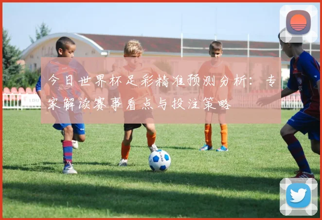 今日世界杯足彩精准预测分析:专家解读赛事看点与投注策略