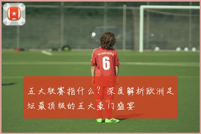 五大联赛指什么？深度解析欧洲足坛最顶级的五大豪门盛宴