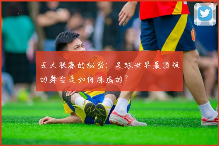五大联赛的秘密:足球世界最顶级的舞台是如何炼成的?