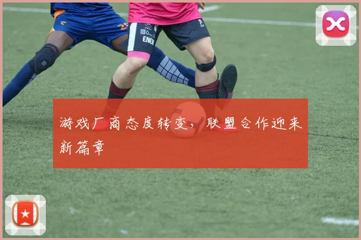游戏厂商态度转变,联盟合作迎来新篇章