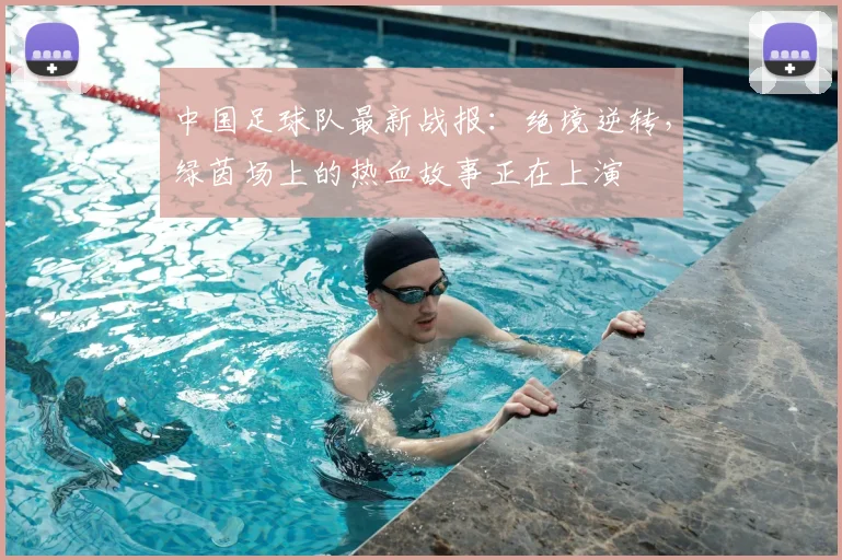 中国足球队最新战报:绝境逆转,绿茵场上的热血故事正在上演