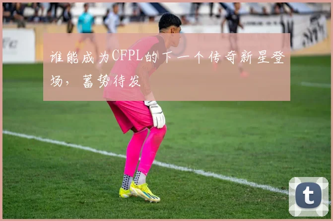 谁能成为CFPL的下一个传奇新星登场，蓄势待发