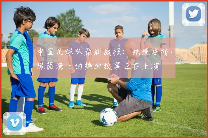 中国足球队最新战报：绝境逆转，绿茵场上的热血故事正在上演