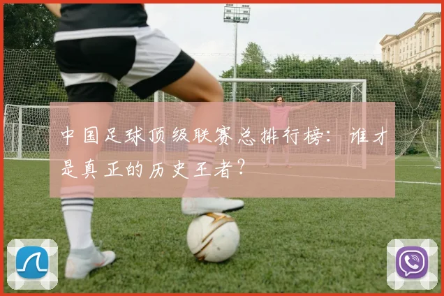 中国足球顶级联赛总排行榜：谁才是真正的历史王者？