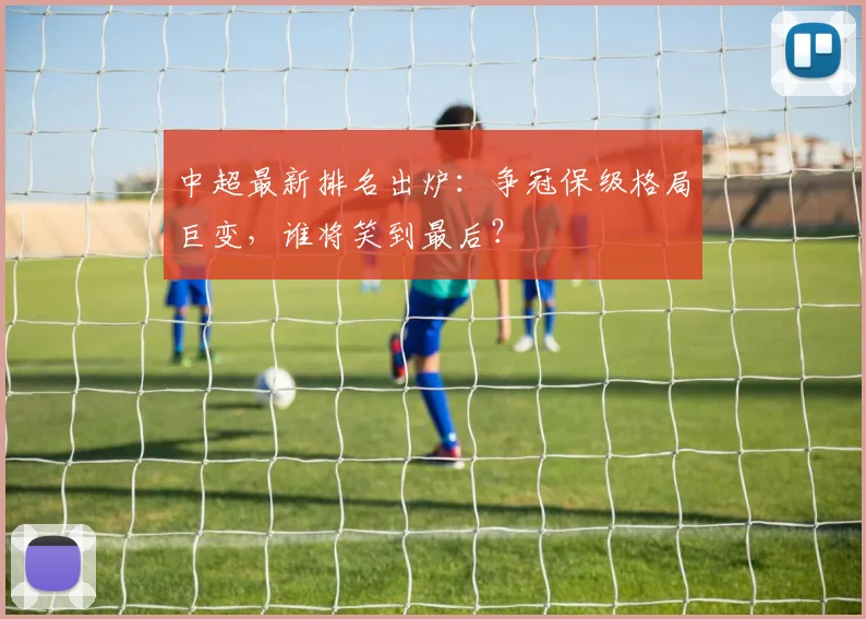 中超最新排名出炉：争冠保级格局巨变，谁将笑到最后？